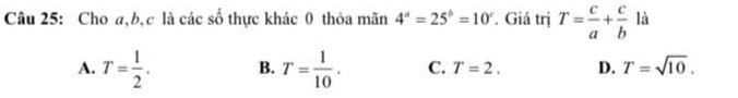 Cho a, b, c là các số thực khác 0 thỏa mãn 4^a=25^b=10^c. Giá trị T= c/a + c/b  là
A. T= 1/2 . B. T= 1/10 . C. T=2. D. T=sqrt(10).