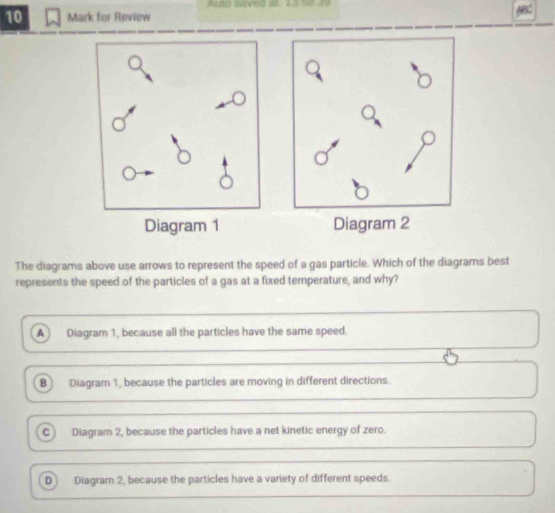 Aulo saved al 13 50 49
10 Mark for Review

The diagrams above use arrows to represent the speed of a gas particle. Which of the diagrams best
represents the speed of the particles of a gas at a fixed temperature, and why?
A Diagram 1, because all the particles have the same speed.
B Diagram 1, because the particles are moving in different directions.
C ) Diagram 2, because the particles have a net kinetic energy of zero.
D Diagram 2, because the particles have a variety of different speeds.