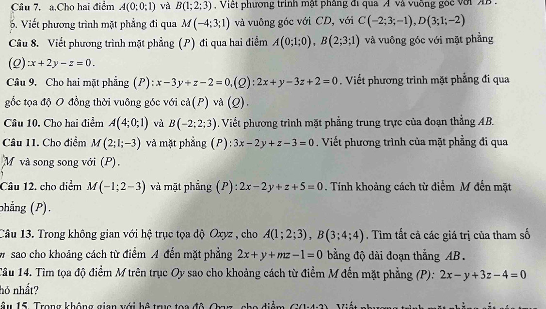 Cho hai điểm A(0;0;1) và B(1;2;3). Việt phương trình mật phầng đi qua A và vuông gòc với AB .
6. Viết phương trình mặt phẳng đi qua M(-4;3;1) và vuông góc với CD, với C(-2;3;-1),D(3;1;-2)
Câu 8. Viết phương trình mặt phẳng (P) đi qua hai điểm A(0;1;0),B(2;3;1) và vuông góc với mặt phẳng
(Q) :x+2y-z=0.
Câu 9. Cho hai mặt phẳng (P): x-3y+z-2=0,(Q):2x+y-3z+2=0. Viết phương trình mặt phẳng đi qua
gốc tọa độ O đồng thời vuông góc với cdot a(P)v a(Q)
Câu 10. Cho hai điểm A(4;0;1) và B(-2;2;3). Viết phương trình mặt phẳng trung trực của đoạn thắng AB.
Câu 11. Cho điểm M(2;1;-3) và mặt phẳng (P): 3x-2y+z-3=0. Viết phương trình của mặt phẳng đi qua
M và song song với (P).
Câu 12. cho điểm M(-1;2-3) và mặt phẳng (P): 2x-2y+z+5=0. Tính khoảng cách từ điểm M đến mặt
phẳng (P).
Câu 13. Trong không gian với hệ trục tọa độ Oxyz , cho A(1;2;3),B(3;4;4). Tìm tất cả các giá trị của tham số
m  sao cho khoảng cách từ điểm A đến mặt phẳng 2x+y+mz-1=0 bằng độ dài đoạn thẳng AB .
Câu 14. Tìm tọa độ điểm M trên trục Oy sao cho khoảng cách từ điểm M đến mặt phẳng (P): 2x-y+3z-4=0
hỏ nhất?
Tâu 15. Trong không gian với hệ trục toa độ Oryz , cho điểm Viết