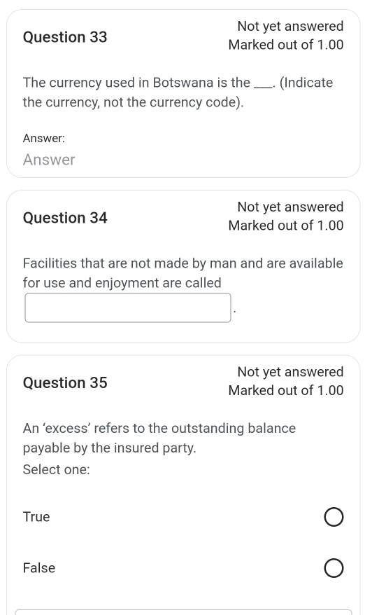 Not yet answered
Question 33
Marked out of 1.00
The currency used in Botswana is the_ . (Indicate
the currency, not the currency code).
Answer:
Answer
Not yet answered
Question 34
Marked out of 1.00
Facilities that are not made by man and are available
for use and enjoyment are called
Not yet answered
Question 35 Marked out of 1.00
An ‘excess’ refers to the outstanding balance
payable by the insured party.
Select one:
True
False