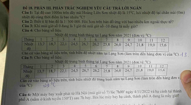 đề 18. phần III. phàn trÁc nghiệM yêU càu trẬ Lời ngán
Câu 1: Tại độ cao 1000m trên dãy núi Hoàng Liên Sơn nhiệt độ là 15°C , hỏi nhiệt độ tại chân núi (0m)
nhiệt độ cùng thời điểm là bao nhiêu°C ?
Câu 2: Biết ti lệ bản đồ là 1:500 000. Hỏi 3cm trên bản đồ ứng với bao nhiêu km ngoài thực tế?
Câu 3: Khi múi giờ số 0 đang là 3 giờ thì múi giờ số -10 đang là mầy giờ?
Câu 4: Cho bảng số liệu:
Căn cứ vào bằng số liệu trên, tính biên độ nhiệt năm tại Lạng Sơn (làm tròn đến hàng đơn vị của^0C)
Câu 5: Cho bảng số liệu:
Căn cứ vào bảng số liệu trên, tính biên nhiệt độ trung bình năm tại Lạng 
của°C)
Câu 6: Một máy bay xuất phát từ Hà Nội (múi giờ số 7) lúc 7h00' ngày 4/11/2022 và hạ cánh tại thành
phố A (nằm ở kinh tuyến 150°T) sau 7h bay. Hỏi lúc máy bay hạ cánh, thành phố A đang là máy giờ?