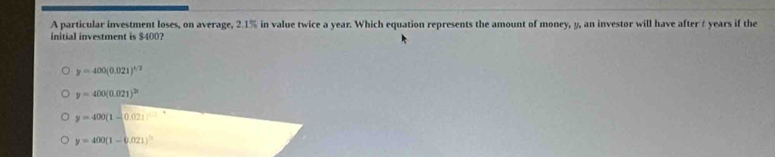 A particular investment loses, on average, 2.1% in value twice a year. Which equation represents the amount of money, y, an investor will have after t years if the
initial investment is $400?
y=400(0.021)^t/2
y=400(0.021)^2n
y=400(1-0.021)
y=400(1-0.021)^2