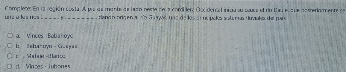 Complete: En la región costa. A pie de monte de lado oeste de la cordillera Occidental inicia su cauce el río Daule, que posteriormente se
une a los ríos _y _dando origen al río Guayas, uno de los principales sistemas fluviales del país
a. Vinces -Babahoyo
b. Babahoyo - Guayas
c. Mataje -Blanco
d. Vinces - Jubones