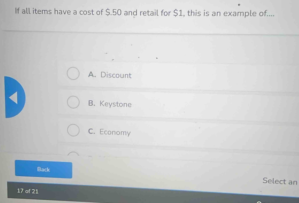 If all items have a cost of $.50 and retail for $1, this is an example of....
A. Discount
B. Keystone
C. Economy
Back
Select an
17 of 21