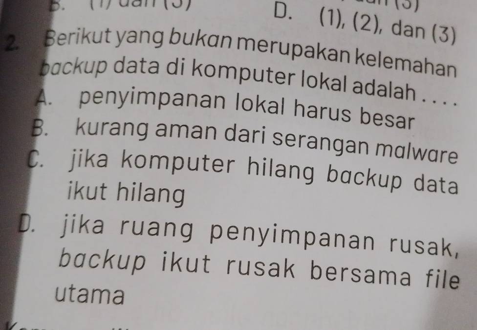 (1)dan(3)
D. (1), (2), dan (3)
2. Berikut yang bukan merupakan kelemahan
backup data di komputer lokal adalah . . . .
A. penyimpanan lokal harus besar
B. kurang aman dari serangan malware
C. jika komputer hilang bɑckup data
ikut hilang
D. jika ruang penyimpanan rusak,
bɑckup ikut rusak bersama file
utama