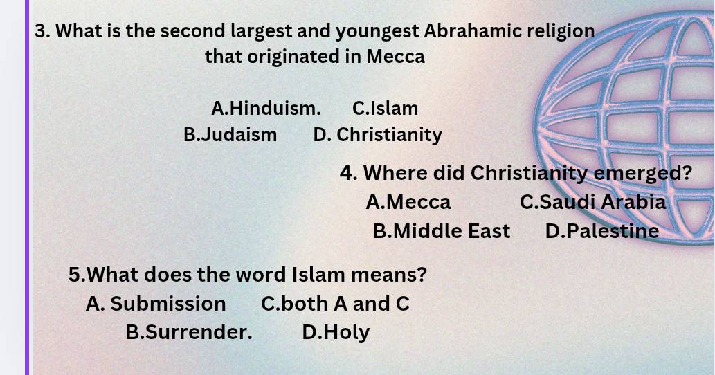 What is the second largest and youngest Abrahamic religion
that originated in Mecca
A.Hinduism. C.Islam
B.Judaism D. Christianity
4. Where did Christianity emerged?
A.Mecca C.Saudi Arabia
B.Middle East D.Palestine
5.What does the word Islam means?
A. Submission C.both A and C
B.Surrender. D.Holy