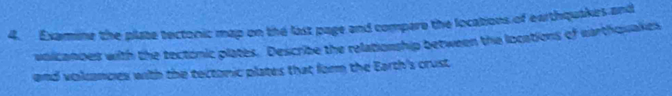 Examine the plate tectonic map on the last page and compare the locations of earthquakes and 
vaicanoes with the tectonic plates. Describe the relationship between the locations of earthquakes 
and volancies with the tectonic plates that form the Earth's crust