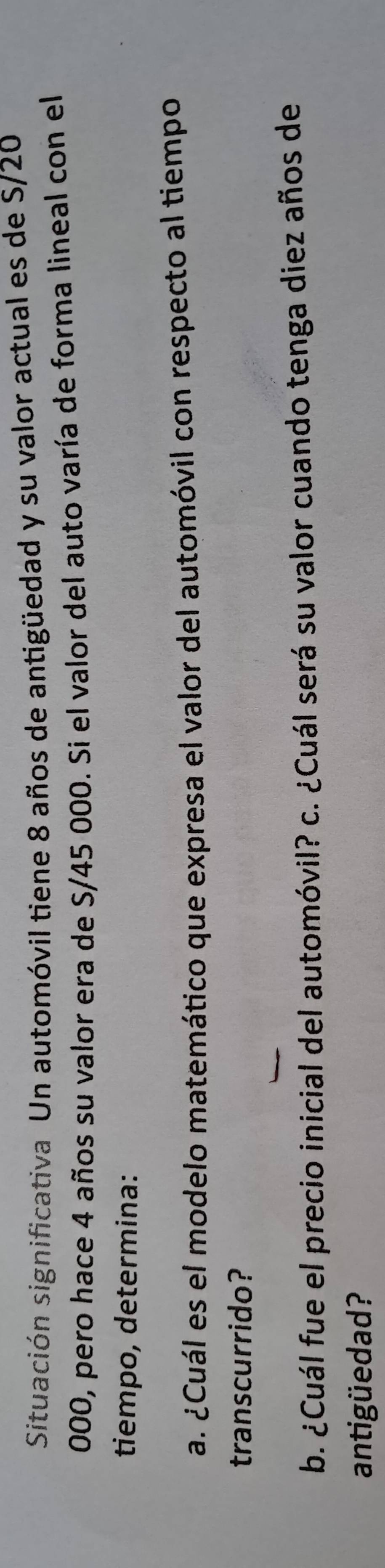 Situación significativa Un automóvil tiene 8 años de antigüedad y su valor actual es de S/20
000, pero hace 4 años su valor era de S/45 000. Si el valor del auto varía de forma lineal con el 
tiempo, determina: 
a. ¿Cuál es el modelo matemático que expresa el valor del automóvil con respecto al tiempo 
transcurrido? 
b. ¿Cuál fue el precio inicial del automóvil? c. ¿Cuál será su valor cuando tenga diez años de 
antigüedad?