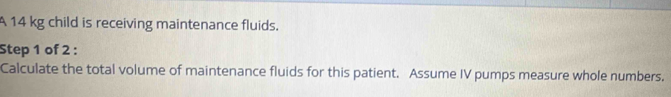 A 14 kg child is receiving maintenance fluids. 
Step 1 of 2 : 
Calculate the total volume of maintenance fluids for this patient. Assume IV pumps measure whole numbers.