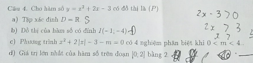 Cho hàm số y=x^2+2x-3 có đồ thị là (P) 
a) Tập xác định D=R
b) Dồ thị của hàm số có đỉnh I(-1,-4)
c) Phương trình x^2+2|x|-3-m=0 có 4 nghiệm phān biệt khi 0 . 
d) Giá trị lớn nhất của hàm số trên đoạn [0;2] bàng 2 
_