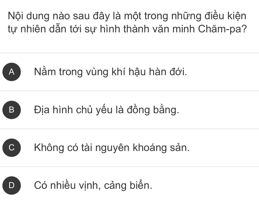 Nội dung nào sau đây là một trong những điều kiện
tự nhiên dẫn tới sự hình thành văn minh Chăm-pa?
A Nằm trong vùng khí hậu hàn đới.
B Địa hình chủ yếu là đồng bằng.
C Không có tài nguyên khoáng sản.
D Có nhiều vịnh, cảng biển.