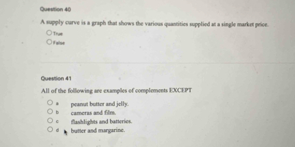 A supply curve is a graph that shows the various quantities supplied at a single market price.
True
False
Question 41
All of the following are examples of complements EXCEPT
a peanut butter and jelly.
b cameras and film.
flashlights and batteries.
d butter and margarine.