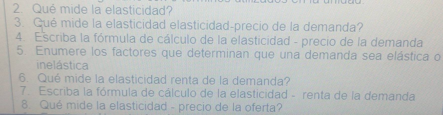 Qué mide la elasticidad? 
3. Qué mide la elasticidad elasticidad-precio de la demanda? 
4. Escriba la fórmula de cálculo de la elasticidad - precio de la demanda 
5. Enumere los factores que determinan que una demanda sea elástica o 
inelástica 
6. Qué mide la elasticidad renta de la demanda? 
7. Escriba la fórmula de cálculo de la elasticidad - renta de la demanda 
8. Qué mide la elasticidad - precio de la oferta?