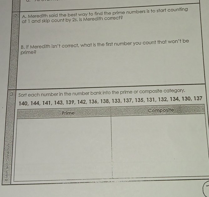 Meredith said the best way to find the prime numbers is to start counting 
at 1 and skip count by 2s. Is Meredith correct? 
B. If Meredith isn't correct, what is the first number you count that won't be 
prime? 
3 Sort each number in the number bank into the prime or composite category.
6, 138, 133, 137, 135, 131, 132, 134, 130, 137