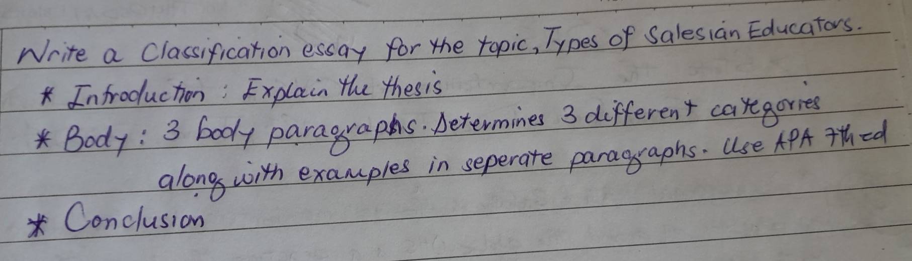 Write a Classification essay for the topic, Types of Salesian Educators. 
* Infroduction:Explain the thes is 
K Body : 3 body paragraphs. Determines 3 different caregories 
along with examples in seperate paragraphs. Use APA 7Hhed 
* Conclusion