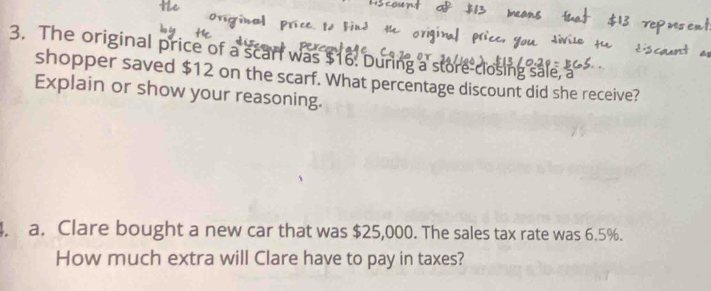 The original price of a scart was $16. During a store-closing sale, a 
shopper saved $12 on the scarf. What percentage discount did she receive? 
Explain or show your reasoning. 
. a. Clare bought a new car that was $25,000. The sales tax rate was 6.5%. 
How much extra will Clare have to pay in taxes?