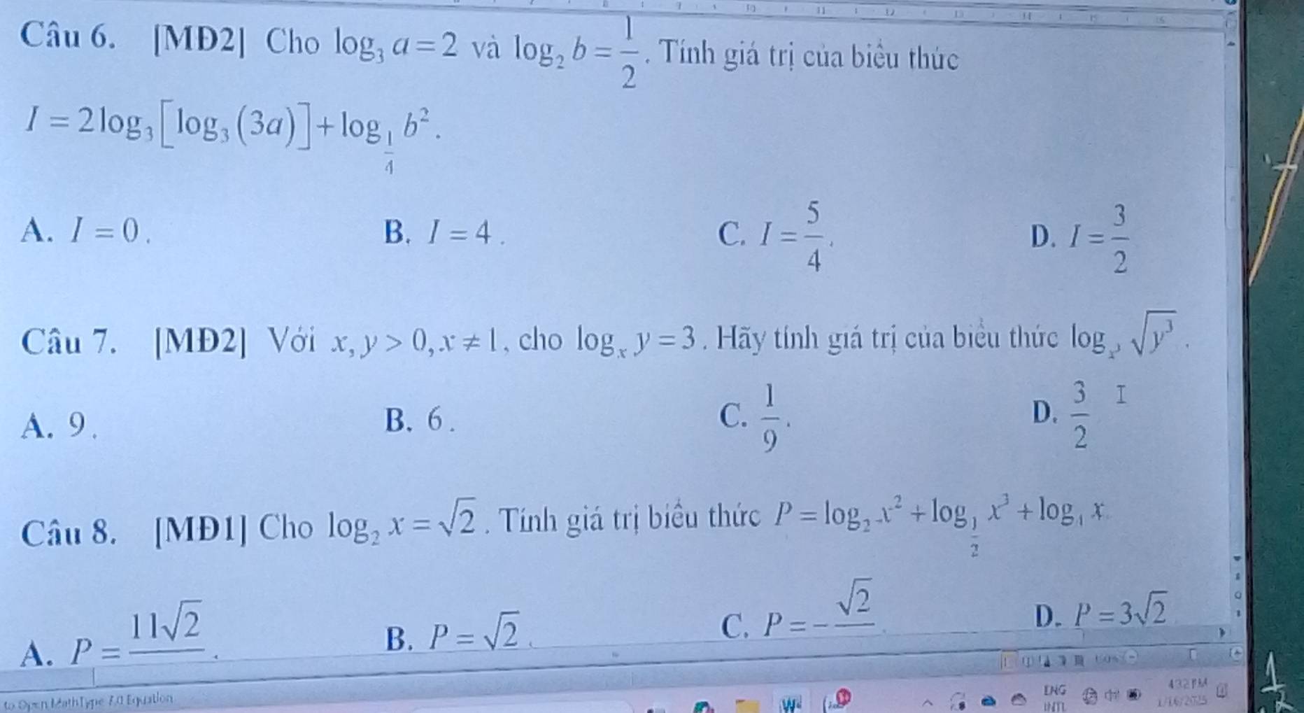 [MĐ2] Cho log _3a=2valog _2b= 1/2 . Tính giá trị của biểu thức
I=2log _3[log _3(3a)]+log _ 1/4 b^2.
A. I=0. B. I=4. C. I= 5/4 . D. I= 3/2 
Câu 7. [MĐ2] Với x,y>0, x!= 1 , cho log _xy=3 Hãy tính giá trị của biểu thức log _x^3sqrt(y^3).
A. 9 . B. 6. C.  1/9 . D. frac 32^(I
Câu 8. [MĐ1] Cho log _2)x=sqrt(2). Tính giá trị biểu thức P=log _2x^2+log _ 1/2 x^3+log _4x
A. P=frac 11sqrt(2).
B. P=sqrt(2).
C. P=-frac sqrt(2)
D. P=3sqrt(2) 1
FO COS_
to Open MathType 7.0 Equation