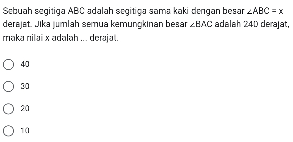 Sebuah segitiga ABC adalah segitiga sama kaki dengan besar ∠ ABC=x
derajat. Jika jumlah semua kemungkinan besar ∠ BAC adalah 240 derajat,
maka nilai x adalah ... derajat.
40
30
20
10