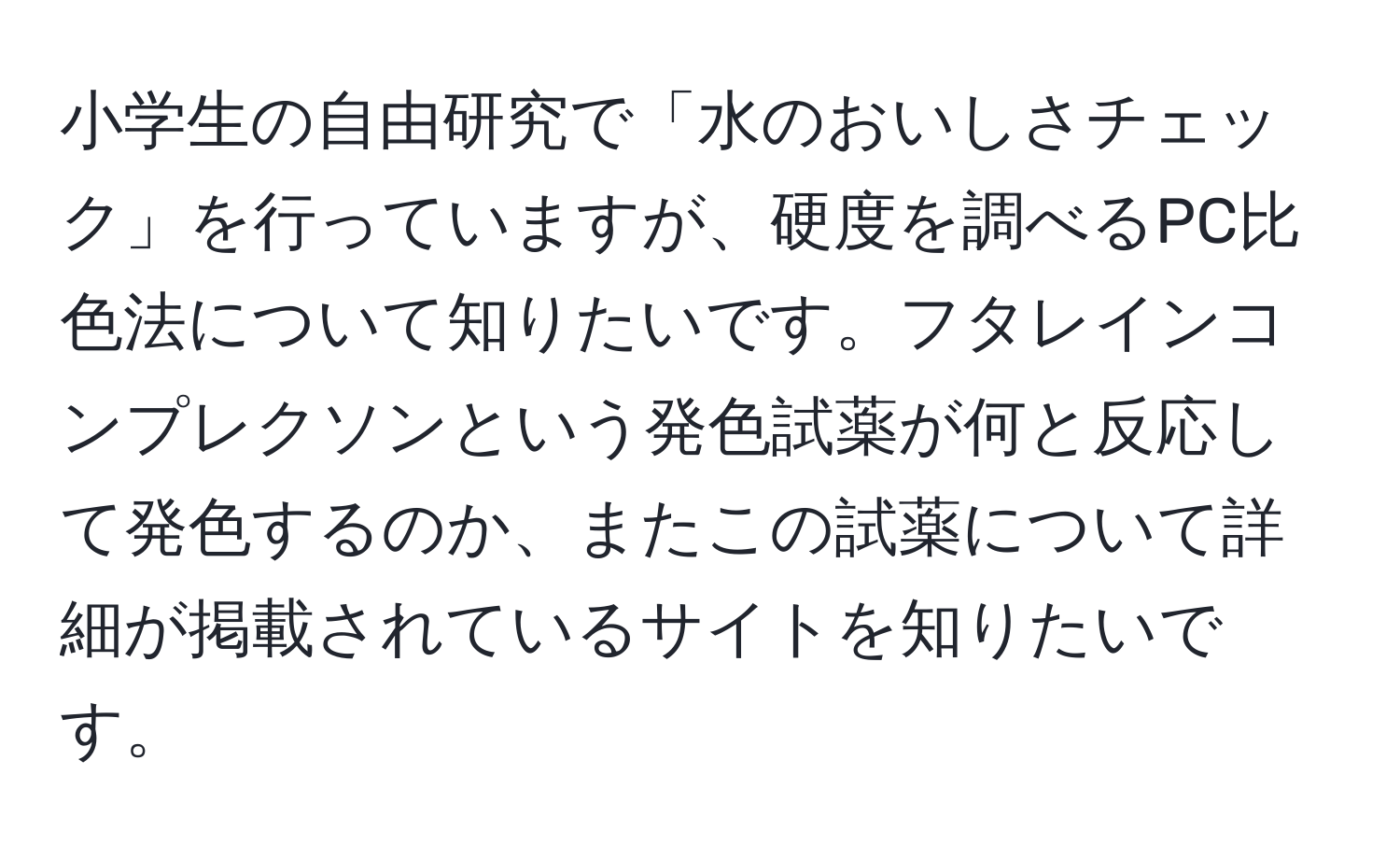 小学生の自由研究で「水のおいしさチェック」を行っていますが、硬度を調べるPC比色法について知りたいです。フタレインコンプレクソンという発色試薬が何と反応して発色するのか、またこの試薬について詳細が掲載されているサイトを知りたいです。