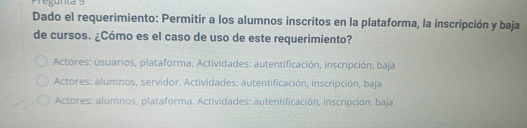 regur l a s 
Dado el requerimiento: Permitir a los alumnos inscritos en la plataforma, la inscripción y baja
de cursos. ¿Cómo es el caso de uso de este requerimiento?
Actores: usuarios, plataforma. Actividades: autentificación, inscripción, baja
Actores: alumnos, servidor. Actividades: autentificación, inscripción, baja
Actores: alumnos, plataforma. Actividades: autentificación, inscripción, baja