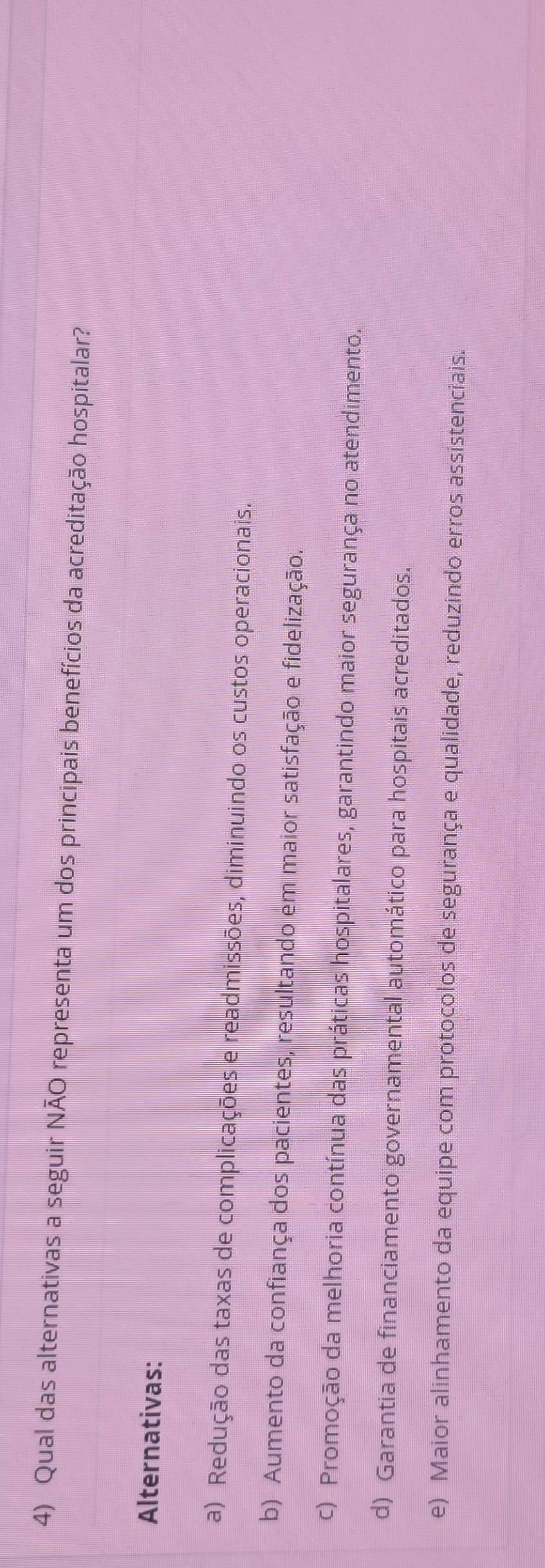 Qual das alternativas a seguir NÃO representa um dos principais benefícios da acreditação hospitalar?
Alternativas:
a) Redução das taxas de complicações e readmissões, diminuindo os custos operacionais.
b) Aumento da confiança dos pacientes, resultando em maior satisfação e fidelização.
c) Promoção da melhoria contínua das práticas hospitalares, garantindo maior segurança no atendimento.
d) Garantia de financiamento governamental automático para hospitais acreditados.
e) Maior alinhamento da equipe com protocolos de segurança e qualidade, reduzindo erros assistenciais.