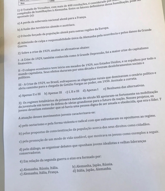 Tratado de Versalhes, com  considerado por Ilu
apontado (a): compêndio de humilhações à Alemanha. Entre os fatores definidores dessa humilhação, pode
a) A perda da soberania nacional alemã para a França.
b) A fusão dos territórios alemão e austríaco.
c) O êxodo forçado da população alemã para outras regiões da Europa.
d) Admissão de culpa e responsabilidade única da Alemanha pela ocorrência e pelos danos da Grande
Guerra.
2) Sobre a crise de 1929, analise as afirmativas abaixo:
l - A Crise de 1929, também conhecida como A Grande Depressão, foi a maior crise do capitalismo
financeiro.
II - O colapso econômico teve início em meados de 1929, nos Estados Unidos, e se espalhou por todo o
mundo capitalista. Seus efeitos duraram por uma década e tiveram desdobramentos sociais e
políticos.
III - A Crise de 1929, no Brasil, enfraqueceu as oligarquias rurais que dominavam o cenário político e
abriu caminho para a chegada de Getúlio Vargas ao poder, em 1930. Assinale a correta.
a) Apenas II e III b) Apenas III c) I, II e III d) Apenas I e) Nenhuma das alternativas.
3) Os regimes totalitários da primeira metade do século XX apoiaram-se fortemente na mobilização
da juventude em torno da defesa de ideias grandiosas para o futuro da nação. Nesses projetos, os
jovens deveriam entender que só havia uma pessoa digna de ser amada e obedecida, que era o líder. T
A atuação desses movimentos juvenis caracterizava-se:
a) pelo sectarismo e pela forma violenta e radical com que enfrentavam os opositores ao regime.
b) pelas propostas de conscientização da população acerca dos seus direitos como cidadãos.
c) pela promoção de um modo de vida saudável, que mostrava os jovens como exemplos a seguir.
d) pelo diálogo, ao organizar debates que opunham jovens idealistas e velhas lideranças
conservadoras.
4) Em relação da segunda guerra o eixo era formado por:
a) Alemanha, Rússia, Itália. b) Alemanha, Japão, Rússia.
c) Alemanha, Itália, França. d) Itália, Japão, Alemanha.