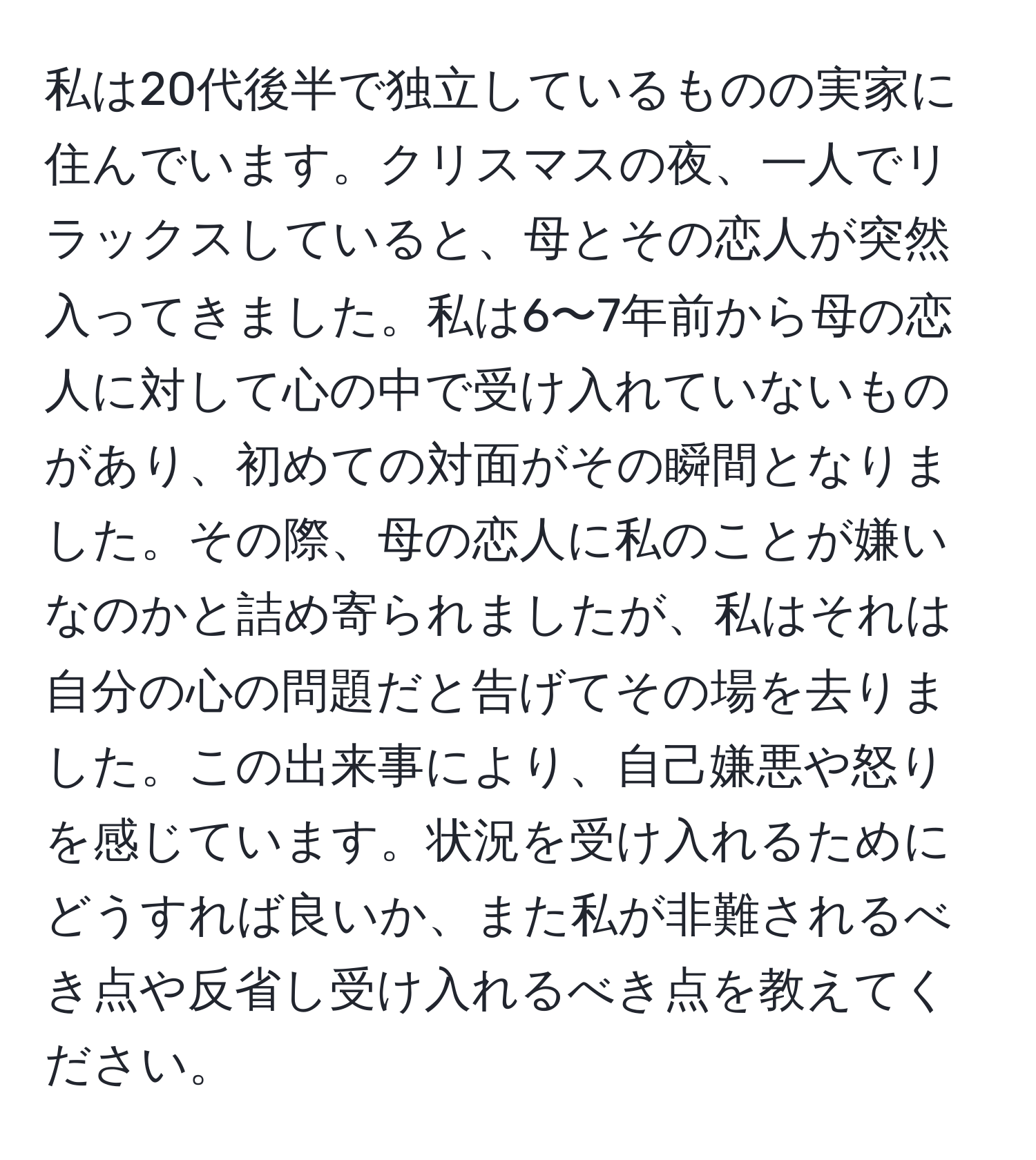 私は20代後半で独立しているものの実家に住んでいます。クリスマスの夜、一人でリラックスしていると、母とその恋人が突然入ってきました。私は6〜7年前から母の恋人に対して心の中で受け入れていないものがあり、初めての対面がその瞬間となりました。その際、母の恋人に私のことが嫌いなのかと詰め寄られましたが、私はそれは自分の心の問題だと告げてその場を去りました。この出来事により、自己嫌悪や怒りを感じています。状況を受け入れるためにどうすれば良いか、また私が非難されるべき点や反省し受け入れるべき点を教えてください。