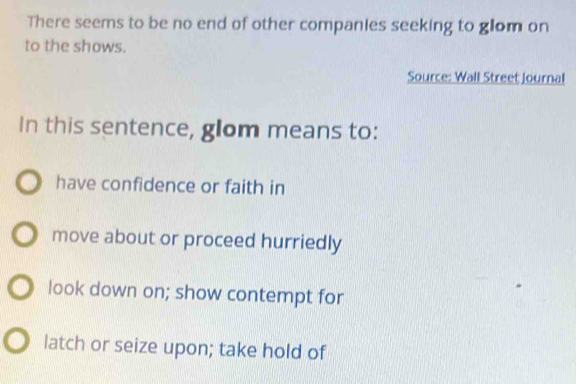 There seems to be no end of other companies seeking to glom on
to the shows.
Source: Wall Street journal
In this sentence, glom means to:
have confidence or faith in
move about or proceed hurriedly
look down on; show contempt for
latch or seize upon; take hold of