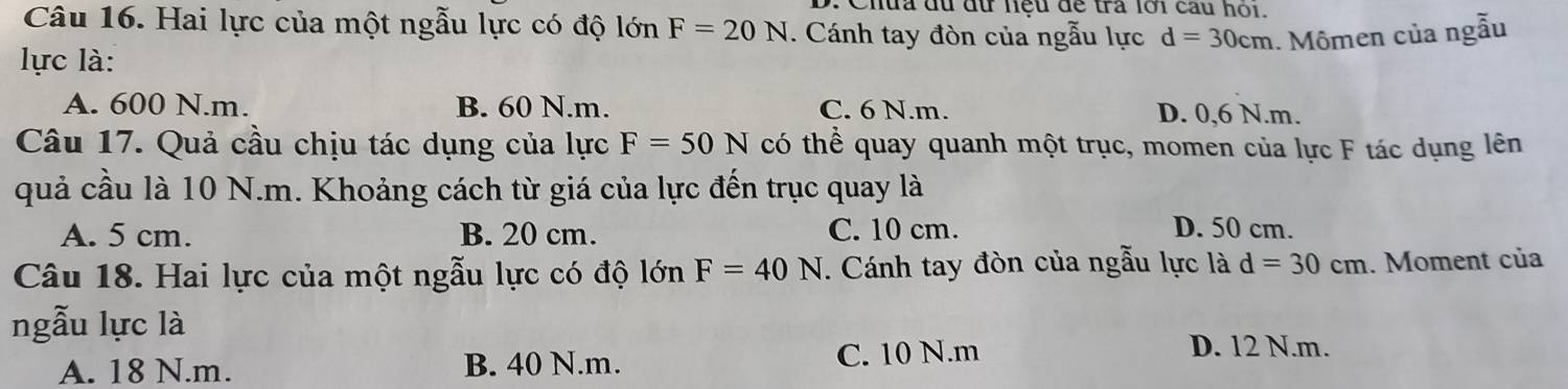 Chứa du đữ hệu để tra lới câu hói.
Câu 16. Hai lực của một ngẫu lực có độ lớn F=20N. Cánh tay đòn của ngẫu lực d=30cm. Mômen của ngẫu
lực là:
A. 600 N.m. B. 60 N. m. C. 6 N.m. D. 0,6 N.m.
Câu 17. Quả cầu chịu tác dụng của lực F=50N có thể quay quanh một trục, momen của lực F tác dụng lên
quả cầu là 10 N.m. Khoảng cách từ giá của lực đến trục quay là
A. 5 cm. B. 20 cm. C. 10 cm. D. 50 cm.
Câu 18. Hai lực của một ngẫu lực có độ lớn F=40N. Cánh tay đòn của ngẫu lực là d=30cm. Moment của
ngẫu lực là
A. 18 N.m. B. 40 N.m. C. 10 N.m
D. 12 N.m.