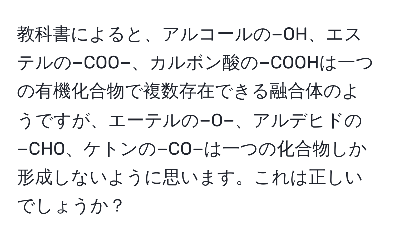 教科書によると、アルコールの−OH、エステルの−COO−、カルボン酸の−COOHは一つの有機化合物で複数存在できる融合体のようですが、エーテルの−O−、アルデヒドの−CHO、ケトンの−CO−は一つの化合物しか形成しないように思います。これは正しいでしょうか？