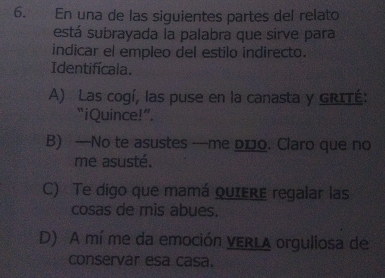 En una de las siguientes partes del relato
está subrayada la palabra que sirve para
indicar el empleo del estilo indirecto.
Identifícala.
A) Las cogí, las puse en la canasta y GRITÉ:
“iQuince! ”
B) —No te asustes —me p₁o. Claro que no
me asusté.
C) Te digo que mamá quIere regalar las
cosas de mis abues.
D) A mí me da emoción VERLA orgullosa de
conservar esa casa.