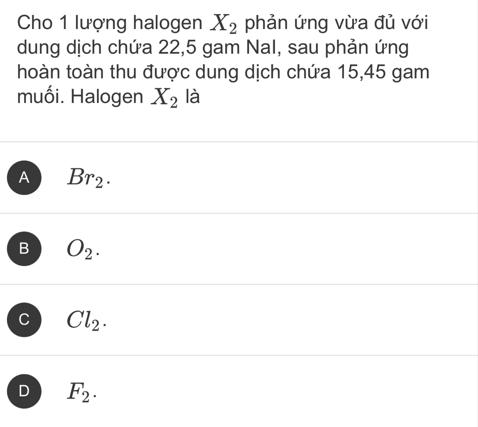 Cho 1 lượng halogen X_2 phản ứng vừa đủ với
dung dịch chứa 22,5 gam Nal, sau phản ứng
hoàn toàn thu được dung dịch chứa 15,45 gam
muối. Halogen X_2 là
A Br_2.
B O_2.
C Cl_2.
D F_2.