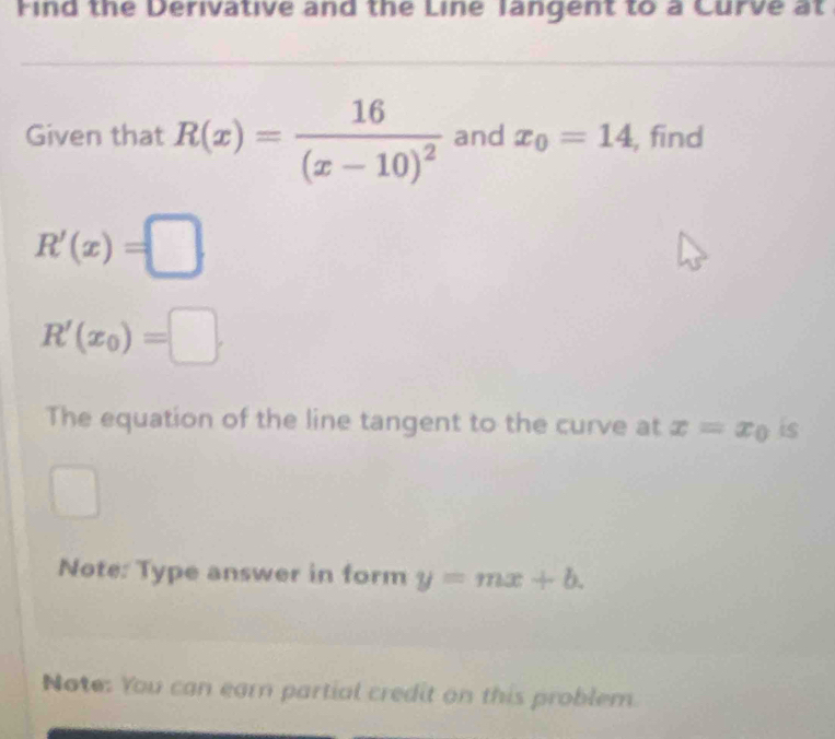 Find the Derivative and the Line langent to a Curve at 
Given that R(x)=frac 16(x-10)^2 and x_0=14 , find
R'(x)=□
R'(x_0)=□. 
The equation of the line tangent to the curve at x=x_0 is°
Note: Type answer in form y=mx+b. 
Note: You can earn partial credit on this problem.