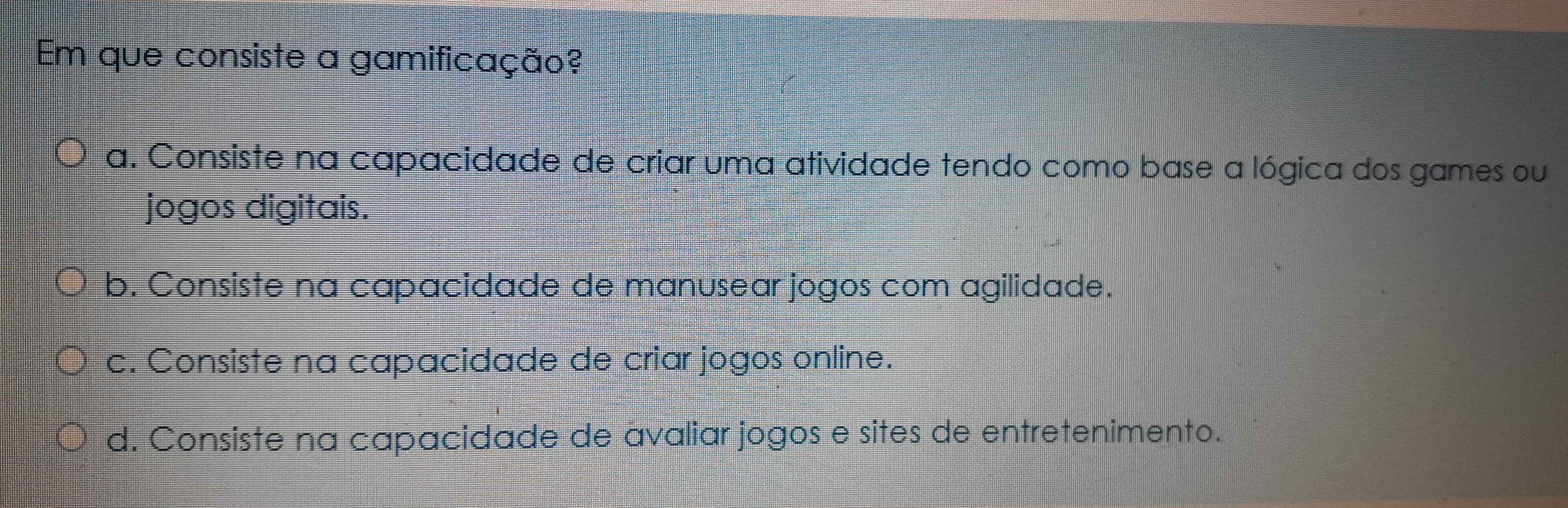 Em que consiste a gamificação?
a. Consiste na capacidade de criar uma atividade tendo como base a lógica dos games ou
jogos digitais.
b. Consiste na capacidade de manusear jogos com agilidade.
c. Consiste na capacidade de criar jogos online.
d. Consiste na capacidade de avaliar jogos e sites de entretenimento.