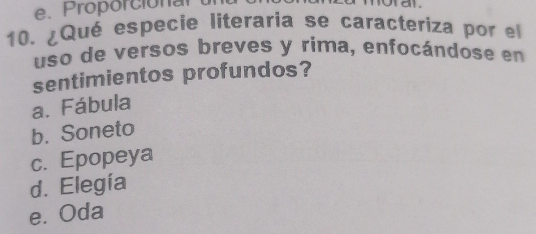 e. Proporciónal
10. ¿Qué especie literaria se caracteriza por el
uso de versos breves y rima, enfocándose en
sentimientos profundos?
a. Fábula
b. Soneto
c. Epopeya
d. Elegía
e. Oda