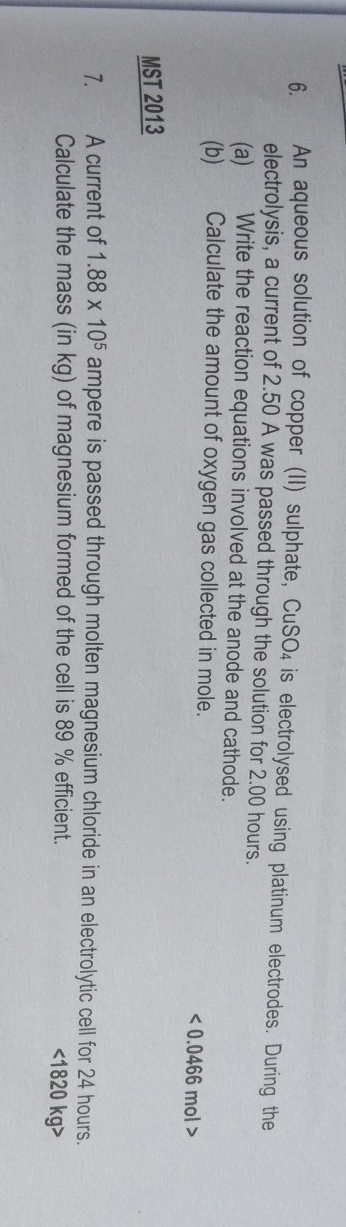 An aqueous solution of copper (II) sulphate, CuSO₄ is electrolysed using platinum electrodes. During the 
electrolysis, a current of 2.50 A was passed through the solution for 2.00 hours. 
(a) Write the reaction equations involved at the anode and cathode. 
(b) Calculate the amount of oxygen gas collected in mole.
<0.0466mol>
MST 2013 
7. A current of 1.88* 10^5 ampere is passed through molten magnesium chloride in an electrolytic cell for 24 hours. 
Calculate the mass (in kg) of magnesium formed of the cell is 89 % efficient. <18 20k g