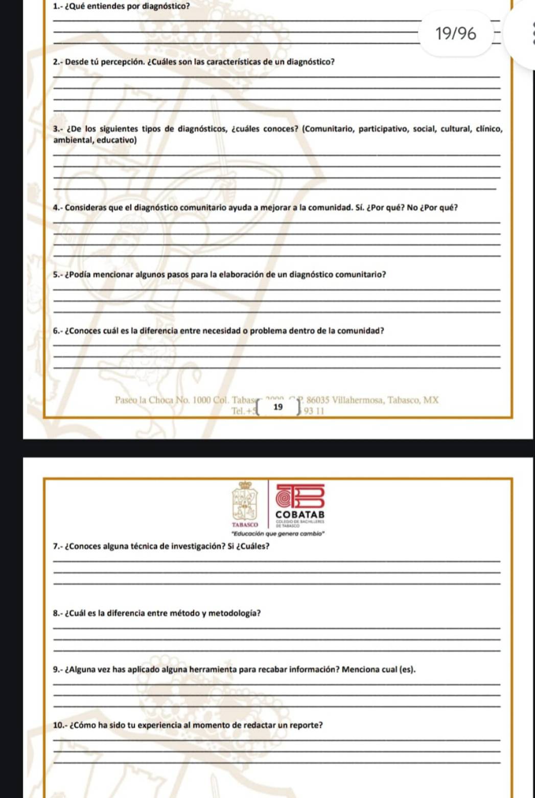 1.- ¿Qué entiendes por diagnóstico? 
_ 
_ 
_19/96 
2.- Desde tú percepción. ¿Cuáles son las características de un diagnóstico? 
_ 
_ 
_ 
_ 
3.- ¿De los siguientes tipos de diagnósticos, ¿cuáles conoces? (Comunitario, participativo, social, cultural, clínico, 
ambiental, educativo) 
_ 
_ 
_ 
_ 
4.- Consideras que el diagnóstico comunitario ayuda a mejorar a la comunidad. Sí. ¿Por qué? No ¿Por qué? 
_ 
_ 
_ 
_ 
5.- ¿Podía mencionar algunos pasos para la elaboración de un diagnóstico comunitario? 
_ 
_ 
_ 
6.- ¿Conoces cuál es la diferencia entre necesidad o problema dentro de la comunidad? 
_ 
_ 
_ 
_ 
Paseo la Choca No. 1000 Col. Tabase P. 86035 Villahermosa, Tabasco, MX 
Tel.+ 19 311 
COBATAB 
TABASCO 
7.- ¿Conoces alguna técnica de investigación? Si ¿Cuáles? 
_ 
_ 
_ 
8.- ¿Cuál es la diferencia entre método y metodología? 
_ 
_ 
_ 
9.- ¿Alguna vez has aplicado alguna herramienta para recabar información? Menciona cual (es). 
_ 
_ 
_ 
10.- ¿Cómo ha sido tu experiencia al momento de redactar un reporte? 
_ 
_ 
__