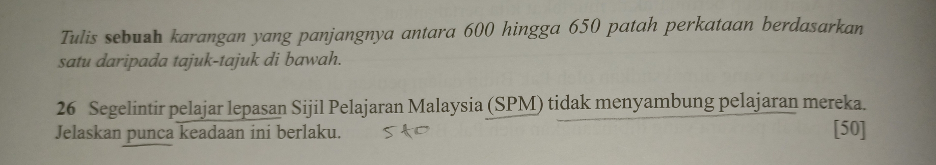 Tulis sebush karangan yang panjangnya antara 600 hingga 650 patah perkataan berdasarkan 
satu daripada tajuk-tajuk di bawah. 
26 Segelintir pelajar lepasan Sijil Pelajaran Malaysia (SPM) tidak menyambung pelajaran mereka. 
Jelaskan punca keadaan ini berlaku. [50]