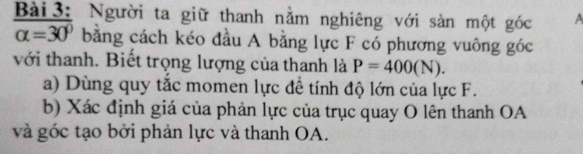 Người ta giữ thanh nằm nghiêng với sản một góc 
A
alpha =30° bằng cách kéo đầu A bằng lực F có phương vuông góc 
với thanh. Biết trọng lượng của thanh là P=400(N). 
a) Dùng quy tắc momen lực để tính độ lớn của lực F. 
b) Xác định giá của phản lực của trục quay O lên thanh OA 
và góc tạo bởi phản lực và thanh OA.