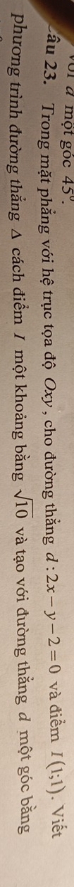 voi đ một gọc 45°. 
2ầu 23. Trong mặt phẳng với hệ trục tọa độ Oxy , cho đường thẳng d:2x-y-2=0 và điểm I(1;1). Viết 
phương trình đường thắng Δ cách điểm / một khoảng bằng sqrt(10) và tạo với đường thắng đ một góc bằng