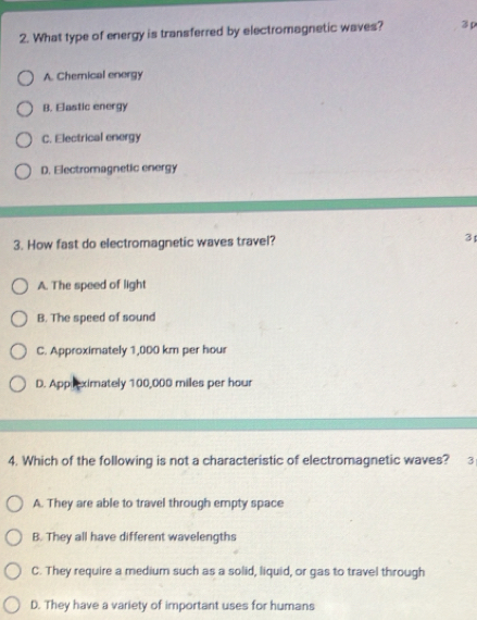 What type of energy is transferred by electromagnetic waves? 3ρ
A. Chemical energy
B. Elastic energy
C. Electrical energy
D. Electromagnetic energy
3. How fast do electromagnetic waves travel? 3
A. The speed of light
B. The speed of sound
C. Approximately 1,000 km per hour
D. Appreximately 100,000 miles per hour
4. Which of the following is not a characteristic of electromagnetic waves? 3
A. They are able to travel through empty space
B. They all have different wavelengths
C. They require a medium such as a solid, liquid, or gas to travel through
D. They have a variety of important uses for humans