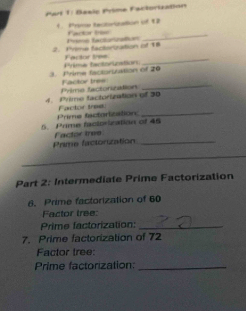 Parí 1: Basis Prime Factorzation 
1. Prime tecitorization of 12
Factor Iree_ 
Prme factanzalun 
2. Prime factercation of 18
Factor tree 
Prime tectorizations 
_ 
3. Prime factorization of 20
Factor tree: 
Prime factorization 
_ 
4. Prime factorization of 30
Factor tree 
Prime factorization: 
_ 
5. Prime factorization of 45
Factor tree 
Prime factonzation_ 
_ 
Part 2: Intermediate Prime Factorization 
6. Prime factorization of 60
Factor tree: 
Prime factorization:_ 
7. Prime factorization of 72
Factor tree: 
Prime factorization:_