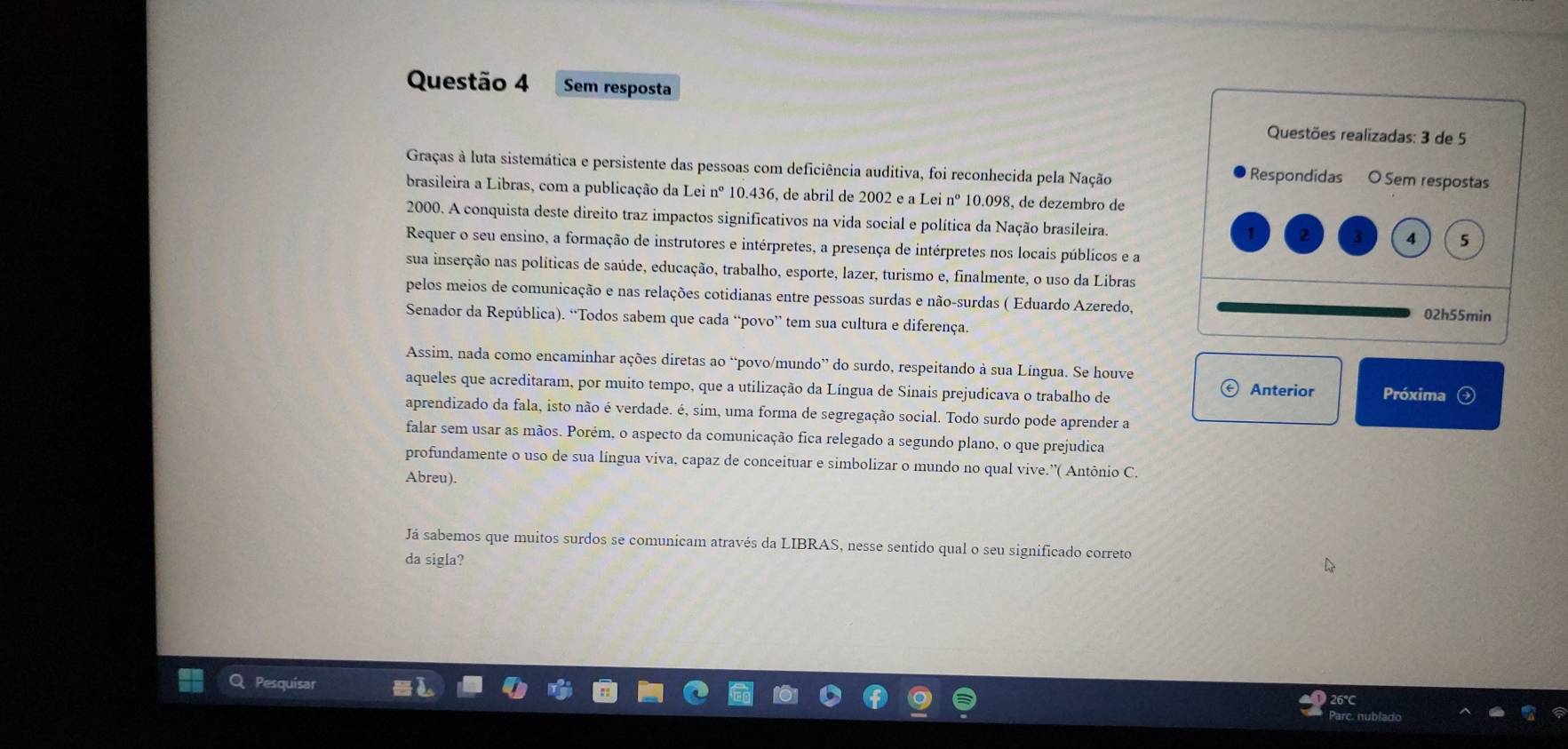 Sem resposta
Questões realizadas: 3 de 5
Graças à luta sistemática e persistente das pessoas com deficiência auditiva, foi reconhecida pela Nação Respondidas O Sem respostas
brasileira a Libras, com a publicação da Lei nº 10.436, de abril de 2002 e a Lei nº 10.098, de dezembro de
2000. A conquista deste direito traz impactos significativos na vida social e política da Nação brasileira. 2
4 5
Requer o seu ensino, a formação de instrutores e intérpretes, a presença de intérpretes nos locais públicos e a
sua inserção nas políticas de saúde, educação, trabalho, esporte, lazer, turismo e, finalmente, o uso da Libras
pelos meios de comunicação e nas relações cotidianas entre pessoas surdas e não-surdas ( Eduardo Azeredo, 02h55min
Senador da República). “Todos sabem que cada “povo” tem sua cultura e diferença.
Assim, nada como encaminhar ações diretas ao “povo/mundo” do surdo, respeitando à sua Língua. Se houve
aqueles que acreditaram, por muito tempo, que a utilização da Língua de Sinais prejudicava o trabalho de
Anterior Próxima
aprendizado da fala, isto não é verdade. é, sim, uma forma de segregação social. Todo surdo pode aprender a
falar sem usar as mãos. Porém, o aspecto da comunicação fica relegado a segundo plano, o que prejudica
profundamente o uso de sua língua viva, capaz de conceituar e simbolizar o mundo no qual vive.”( Antônio C.
Abreu).
Já sabemos que muitos surdos se comunicam através da LIBRAS, nesse sentido qual o seu significado correto
da sigla?
Pesquisar