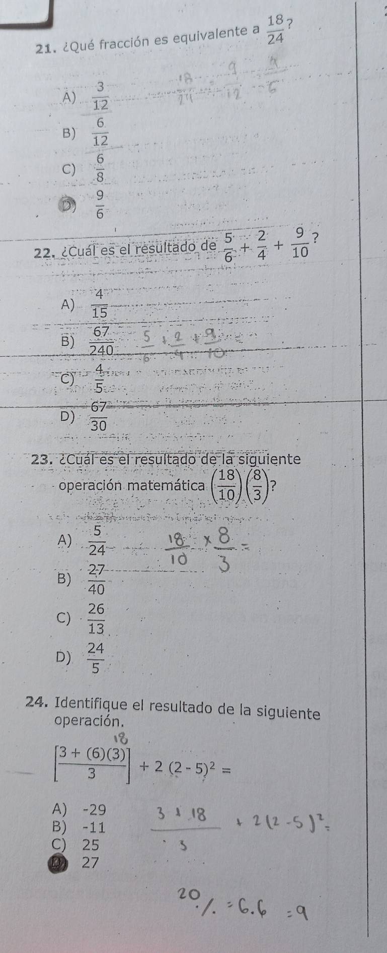 ¿Qué fracción es equivalente a  18/24  ?
A)  3/12 
B)  6/12 
C)  6/8 
D)  9/6 
22. ¿Cuál es el resultado de  5/6 + 2/4 + 9/10  ?
A)  4/15 
B)  67/240 
C)  4/5 
D)  67/30 
23. ¿Cuál es el resultado de la siguiente
operación matemática ( 18/10 )( 8/3 ) ?
A)  5/24 
B)  27/40 
C)  26/13 
D)  24/5 
24. Identifique el resultado de la siguiente
operación.
[ g)⑤ (2- 5)= −
A) -29
B) -11  (31.18)/· 3 +2(2-5)^2=
C) 25
D 27
20