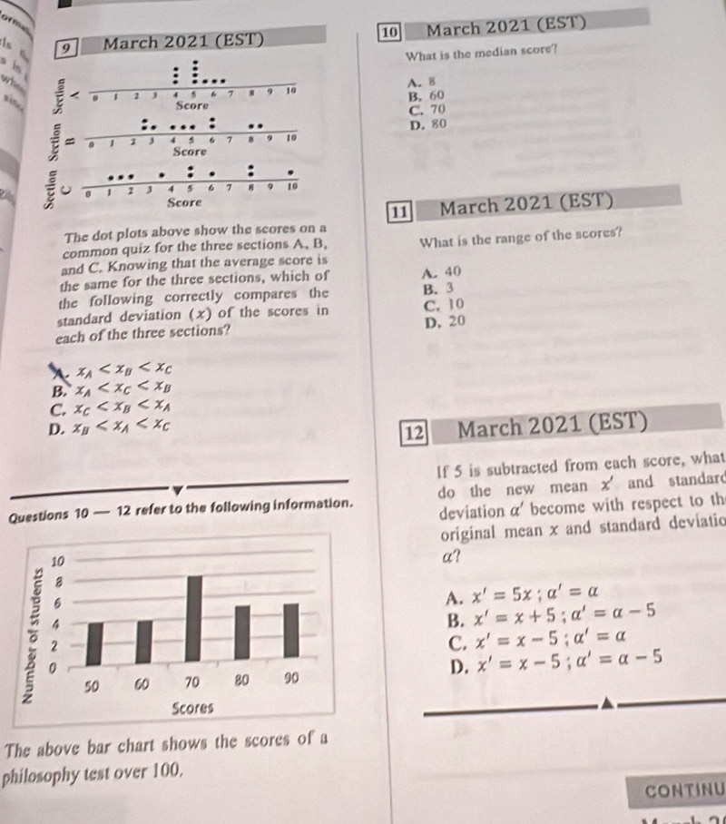 of m
10
9 March 2021 (EST) March 2021 (EST)
What is the median score?
s in
who
A. 8

B. 60
C. 70
D. 80
11 March 2021 (EST)
The dot plots above show the scores on a
common quiz for the three sections A、 B,
and C. Knowing that the average score is What is the range of the scores?
the same for the three sections, which of A. 40
the following correctly compares the B. 3
standard deviation (x) of the scores in C. 10
each of the three sections? D. 20
、 x_A
B. x_A
C. x_C
D. x_B March 2021 (EST)
12
If 5 is subtracted from each score, what
Questions 10 — 12 refer to the following information. do the new mean x and standard
deviation alpha ' become with respect to th
original mean x and standard deviatio
a?
A. x'=5x;a'=a
B. x'=x+5;alpha '=alpha -5
C. x'=x-5;alpha '=alpha
D. x'=x-5;alpha '=alpha -5
The above bar chart shows the scores of a
philosophy test over 100.
Continu