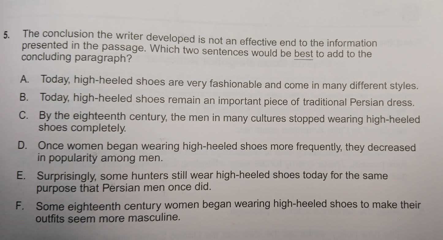 The conclusion the writer developed is not an effective end to the information
presented in the passage. Which two sentences would be best to add to the
concluding paragraph?
A. Today, high-heeled shoes are very fashionable and come in many different styles.
B. Today, high-heeled shoes remain an important piece of traditional Persian dress.
C. By the eighteenth century, the men in many cultures stopped wearing high-heeled
shoes completely.
D. Once women began wearing high-heeled shoes more frequently, they decreased
in popularity among men.
E. Surprisingly, some hunters still wear high-heeled shoes today for the same
purpose that Persian men once did.
F. Some eighteenth century women began wearing high-heeled shoes to make their
outfits seem more masculine.