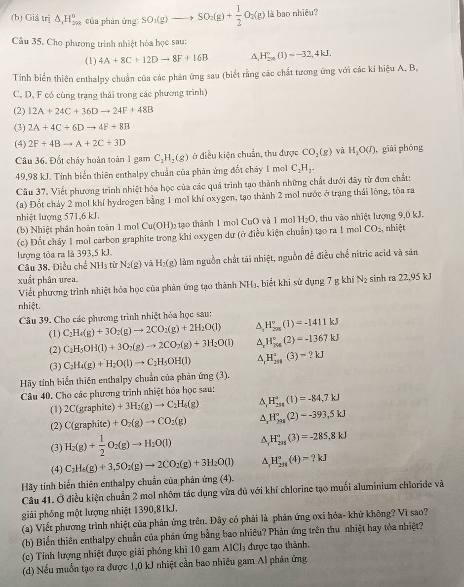 Giá trị △ _rH_(298)^0 của phản ứng: SO_3(g)to SO_2(g)+ 1/2 O_2(g) là bao nhiêu?
Câu 35. Cho phương trình nhiệt hóa học sau:
(1) 4A+8C+12Dto 8F+16B^(H_(298)°(1)=-32,4kJ.
Tính biến thiên enthalpy chuẩn của các phản ứng sau (biết rằng các chất tương ứng với các kí hiệu A, B,
C, D, F có cùng trạng thái trong các phương trình)
(2) 12A+24C+36Dto 24F+48B
(3) 2A+4C+6Dto 4F+8B
(4) 2F+4Bto A+2C+3D
Câu 36. Đốt cháy hoàn toàn 1 gam C_2)H_2(g) ở điều kiện chuẩn, thu được CO_2(g) và H_2O(l) , giài phóng
49,98 kJ. Tính biến thiên enthalpy chuần của phản ứng đốt cháy 1 mol C_2H_2.
Câu 37. Viết phương trình nhiệt hóa học của các quá trình tạo thành những chất dưới đây từ đơn chất:
(a) Đốt cháy 2 mol khí hydrogen bằng 1 mol khí oxygen, tạo thành 2 mol nước ở trạng thái lỏng, tỏa ra
nhiệt lượng 571,6 kJ.
(b) hiệ t phân hoàn toàn 1 mol Cu(OH)_2 tạo thành 1 mol CuO và 1 mol H_2O , thu vào nhiệt lượng 9,0 kJ.
(c) Đốt cháy 1 mol carbon graphite trong khí oxygen dư (ở điều kiện chuẩn) tạo ra 1 mol CO_2, , nhiệt
lượng tỏa ra là 393,5 kJ.
Câu 38. Điều chế NH_3 từ N_2(g) và H_2(g) làm nguồn chất tải nhiệt, nguồn đề điều chế nitric acid và sản
xuất phân urea. N_2 sinh ra 22,95 kJ
Viết phương trình nhiệt hóa học của phản ứng tạo thành NH_3 , biết khi sử dụng 7 g khí
nhiệt.
Câu 39. Cho các phương trình nhiệt hóa học sau:
(1) C_2H_4(g)+3O_2(g)to 2CO_2(g)+2H_2O(l) △ _rH_(298)°(1)=-1411kJ
(2) C_2H_5OH(l)+3O_2(g)to 2CO_2(g)+3H_2O(l) △ _rH_(298)°(2)=-1367kJ
(3) C_2H_4(g)+H_2O(l)to C_2H_5OH(l) △ _rH_(298)°(3)=?kJ
Hãy tính biến thiên enthalpy chuẩn của phản ứng (3).
Câu 40. Cho các phương trình nhiệt hóa học sau:
(1) 2C(graphite)+3H_2(g)to C_2H_6(g) △ _rH_(298)°(1)=-84,7kJ
(2) C(graphite)+O_2(g)to CO_2(g) △ _rH_(298)°(2)=-393,5kJ
(3) H_2(g)+ 1/2 O_2(g)to H_2O(l) △ _rH_(298)°(3)=-285,8kJ
(4) C_2H_6(g)+3,5O_2(g)to 2CO_2(g)+3H_2O(l) △ _rH_(298)°(4)=?kJ
Hãy tính biến thiên enthalpy chuẩn của phản ứng (4).
Câu 41. Ở điều kiện chuẩn 2 mol nhôm tác dụng vừa đủ với khí chlorine tạo muối aluminium chloride và
giải phóng một lượng nhiệt 1390,81kJ.
(a) Viết phương trình nhiệt của phản ứng trên. Đây có phải là phản ứng oxi hóa- khử không? Vì sao?
(b) Biến thiên enthalpy chuẩn của phản ứng bằng bao nhiêu? Phản ứng trên thu nhiệt hay tỏa nhiệt?
(c) Tính lượng nhiệt được giải phóng khi 10 gam AlCl₃ được tạo thành.
(d) Nếu muốn tạo ra được 1,0 kJ nhiệt cần bao nhiêu gam Al phản ứng
