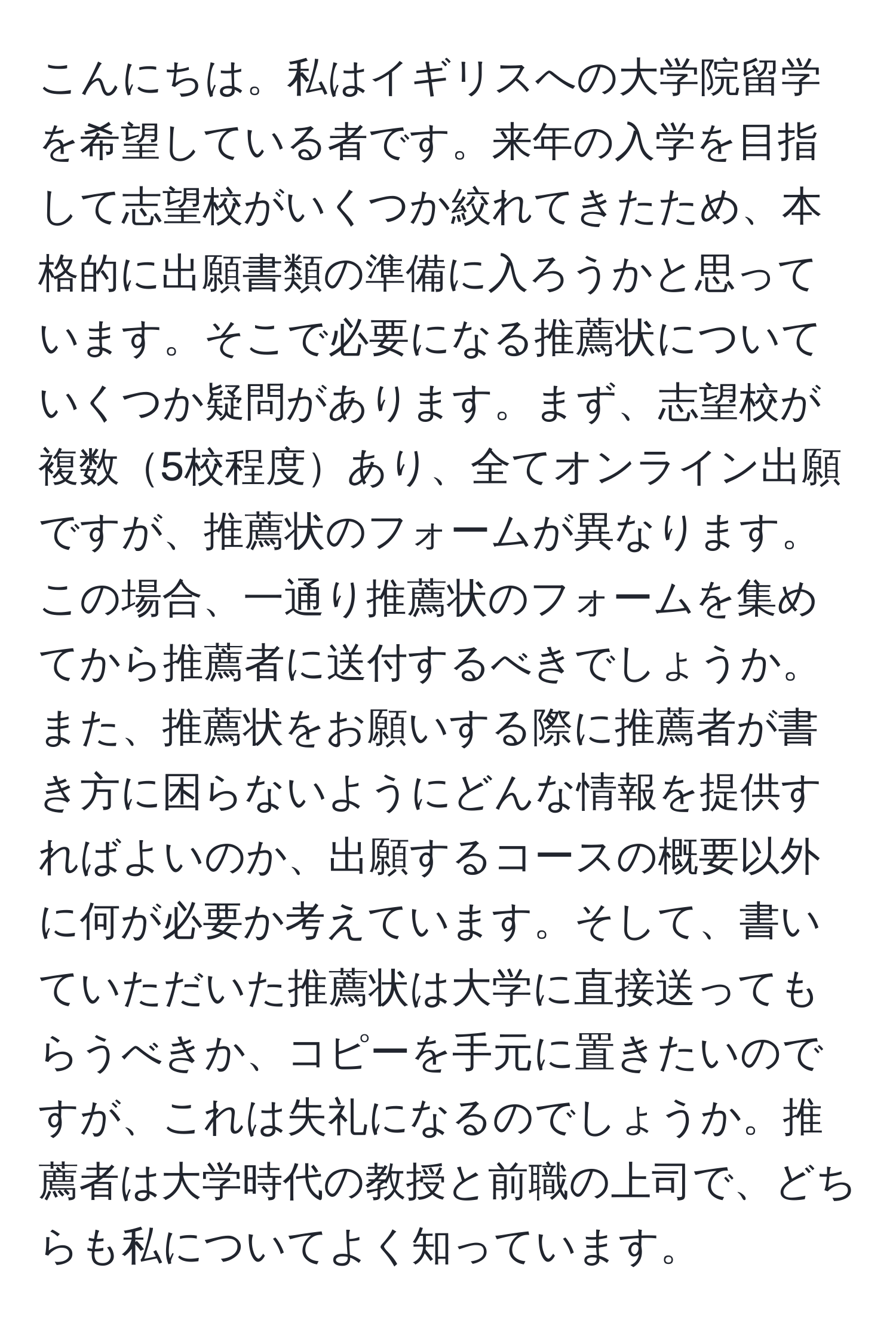 こんにちは。私はイギリスへの大学院留学を希望している者です。来年の入学を目指して志望校がいくつか絞れてきたため、本格的に出願書類の準備に入ろうかと思っています。そこで必要になる推薦状についていくつか疑問があります。まず、志望校が複数5校程度あり、全てオンライン出願ですが、推薦状のフォームが異なります。この場合、一通り推薦状のフォームを集めてから推薦者に送付するべきでしょうか。また、推薦状をお願いする際に推薦者が書き方に困らないようにどんな情報を提供すればよいのか、出願するコースの概要以外に何が必要か考えています。そして、書いていただいた推薦状は大学に直接送ってもらうべきか、コピーを手元に置きたいのですが、これは失礼になるのでしょうか。推薦者は大学時代の教授と前職の上司で、どちらも私についてよく知っています。