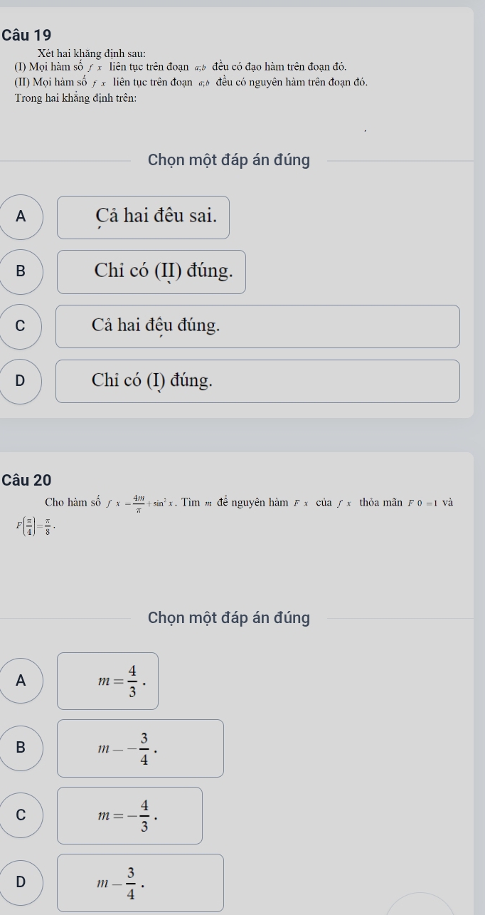 Xét hai khăng định sau:
(I) Mọi hàm số / x liên tục trên đoạn #; ½ đều có đạo hàm trên đoạn đó.
(II) Mọi hàm số ƒ x liên tục trên đoạn đ½ đều có nguyên hàm trên đoạn đó.
Trong hai khắng định trên:
Chọn một đáp án đúng
A Cả hai đêu sai.
B Chi có (II) đúng.
C Cả hai đệu đúng.
D Chi có (I) đúng.
Câu 20
Cho hàm số fx= 4m/π  +sin^2x. Tìm m để nguyên hàm F x của / x thỏa mãn F0=1 và
F( π /4 )= π /8 ·
Chọn một đáp án đúng
A m= 4/3 .
B m-- 3/4 ·
C m=- 4/3 .
D m- 3/4 ·