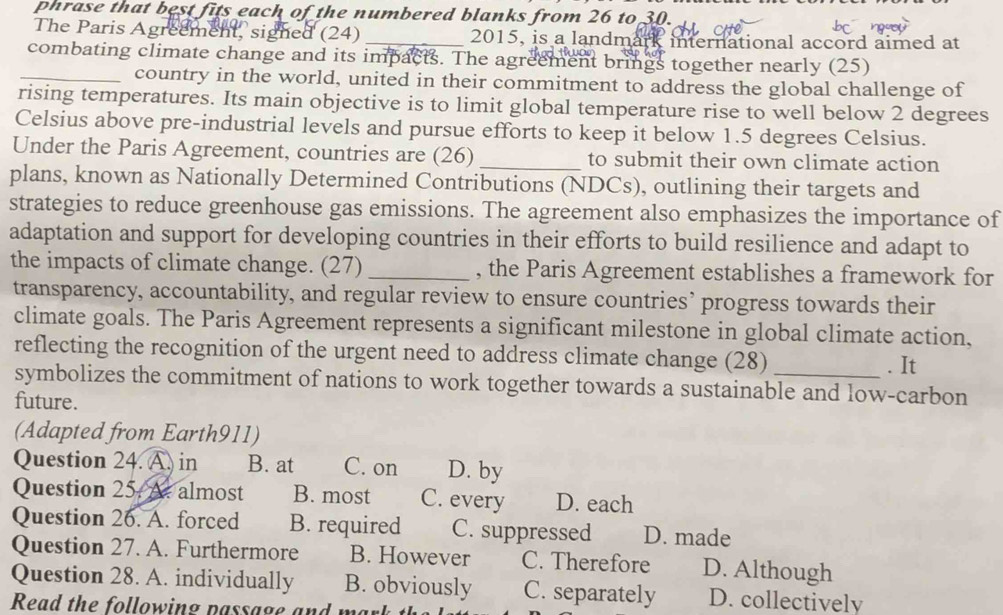 phrase that best fits each of the numbered blanks from 26 to 30.
The Paris Agreement, signed (24) _2015, is a landmark international accord aimed at
combating climate change and its impacts. The agreement brings together nearly (25)
_country in the world, united in their commitment to address the global challenge of
rising temperatures. Its main objective is to limit global temperature rise to well below 2 degrees
Celsius above pre-industrial levels and pursue efforts to keep it below 1.5 degrees Celsius.
Under the Paris Agreement, countries are (26) _to submit their own climate action
plans, known as Nationally Determined Contributions (NDCs), outlining their targets and
strategies to reduce greenhouse gas emissions. The agreement also emphasizes the importance of
adaptation and support for developing countries in their efforts to build resilience and adapt to
the impacts of climate change. (27) _, the Paris Agreement establishes a framework for
transparency, accountability, and regular review to ensure countries’ progress towards their
climate goals. The Paris Agreement represents a significant milestone in global climate action,
reflecting the recognition of the urgent need to address climate change (28)
. It
symbolizes the commitment of nations to work together towards a sustainable and low-carbon
future.
(Adapted from Earth911)
Question 24. A. in B. at C. on D. by
Question 25. At almost B. most C. every D. each
Question 26. A. forced B. required C. suppressed D. made
Question 27. A. Furthermore B. However C. Therefore D. Although
Question 28. A. individually B. obviously C. separately D. collectively
Read the following passage and w